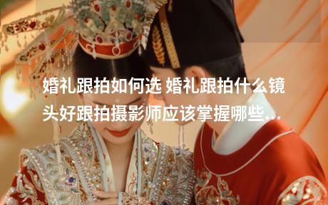婚礼跟拍如何选 婚礼跟拍什么镜头好跟拍摄影师应该掌握哪些技巧