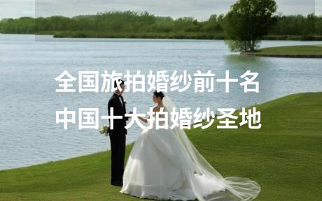 全国旅拍婚纱前十名 中国十大拍婚纱圣地