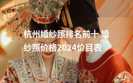 杭州婚纱照排名前十 婚纱照价格2024价目表