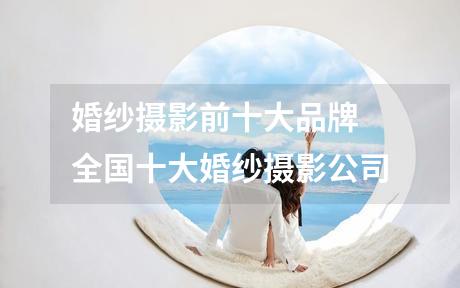 婚纱摄影前十大品牌 全国十大婚纱摄影公司