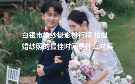 白银市婚纱摄影排行榜 拍摄婚纱照的最佳时间是什么时候