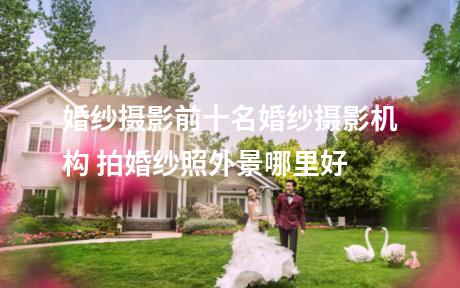 婚纱摄影前十名婚纱摄影机构 拍婚纱照外景哪里好