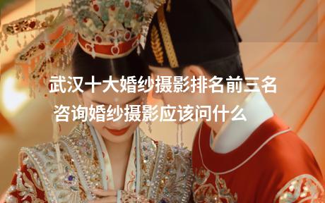 武汉十大婚纱摄影排名前三名 咨询婚纱摄影应该问什么