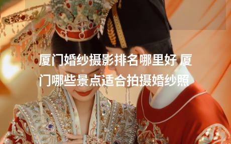 厦门婚纱摄影排名哪里好 厦门哪些景点适合拍摄婚纱照