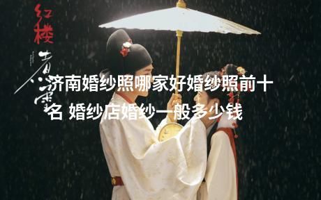 济南婚纱照哪家好婚纱照前十名 婚纱店婚纱一般多少钱