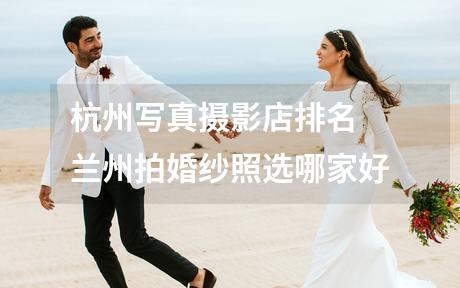 杭州写真摄影店排名 兰州拍婚纱照选哪家好