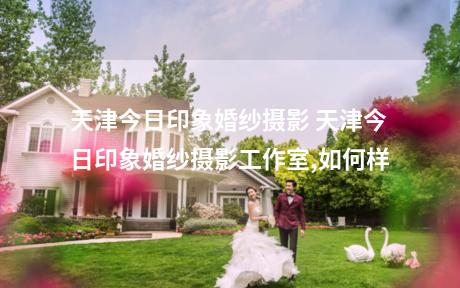 天津今日印象婚纱摄影 天津今日印象婚纱摄影工作室,如何样