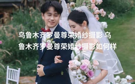 乌鲁木齐罗曼尊荣婚纱摄影 乌鲁木齐罗曼尊荣婚纱摄影如何样