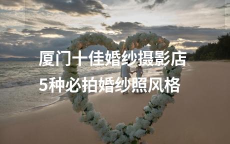厦门十佳婚纱摄影店 5种必拍婚纱照风格