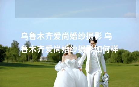 乌鲁木齐爱尚婚纱摄影 乌鲁木齐爱尚婚纱摄影如何样