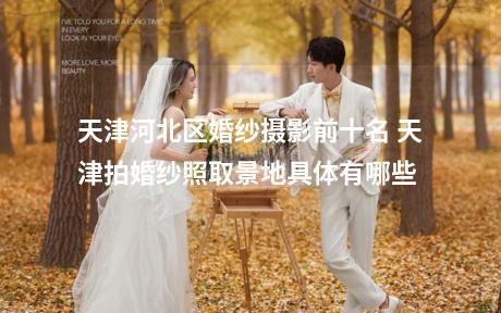 天津河北区婚纱摄影前十名 天津拍婚纱照取景地具体有哪些