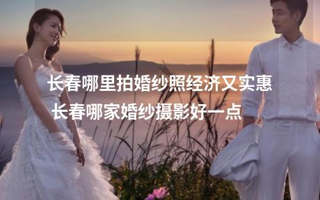 长春哪里拍婚纱照经济又实惠 长春哪家婚纱摄影好一点