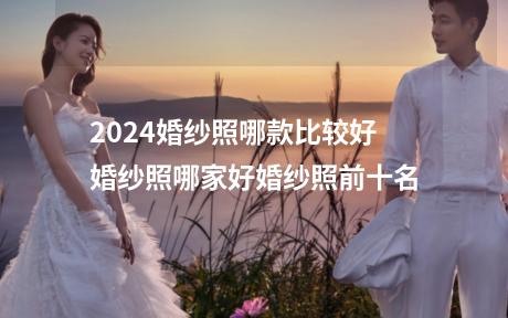 2024婚纱照哪款比较好 婚纱照哪家好婚纱照前十名