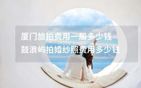 厦门旅拍费用一般多少钱 鼓浪屿拍婚纱照费用多少钱
