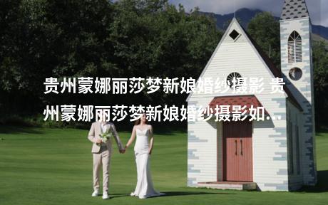 贵州蒙娜丽莎梦新娘婚纱摄影 贵州蒙娜丽莎梦新娘婚纱摄影如何样