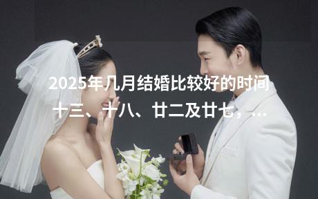 2025年几月结婚比较好的时间 十三、十八、廿二及廿七，不宜结婚。