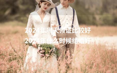 2024年哪天领证比较好 2024年什么时候结婚好