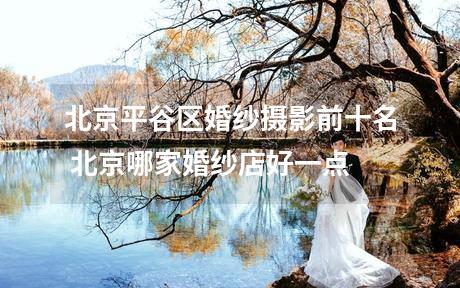 北京平谷区婚纱摄影前十名 北京哪家婚纱店好一点