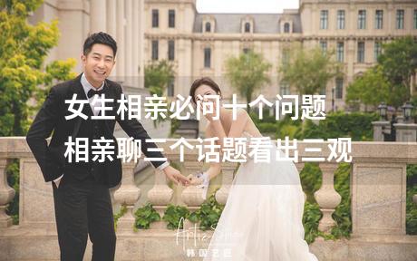 女生相亲必问十个问题 相亲聊三个话题看出三观