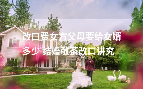 改口费女方父母要给女婿多少 结婚敬茶改口讲究