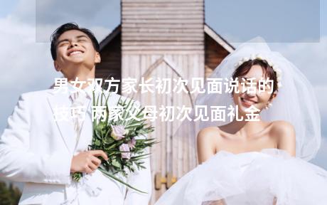 男女双方家长初次见面说话的技巧 两家父母初次见面礼金