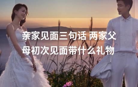 亲家见面三句话 两家父母初次见面带什么礼物