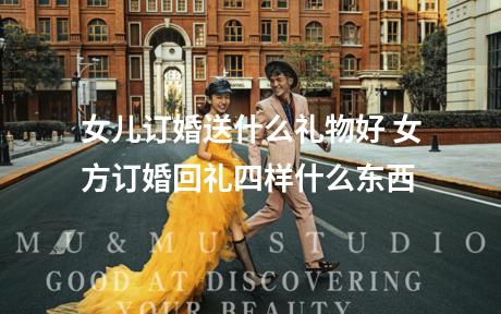 女儿订婚送什么礼物好 女方订婚回礼四样什么东西