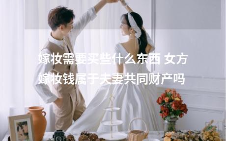嫁妆需要买些什么东西 女方嫁妆钱属于夫妻共同财产吗