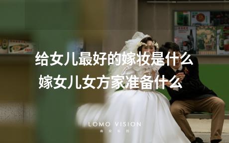 给女儿最好的嫁妆是什么 嫁女儿女方家准备什么