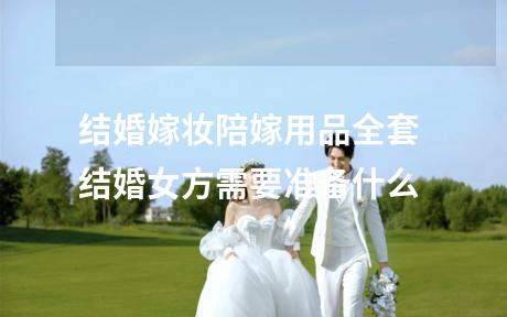结婚嫁妆陪嫁用品全套 结婚女方需要准备什么