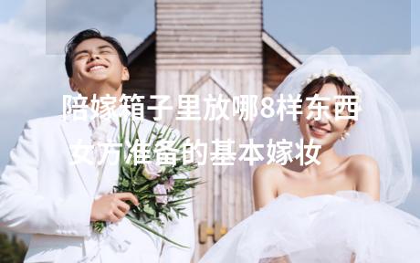 陪嫁箱子里放哪8样东西 女方准备的基本嫁妆