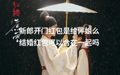新郎开门红包是给伴娘么 结婚红包可以合在一起吗