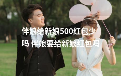 伴娘给新娘500红包少吗 伴娘要给新娘红包吗