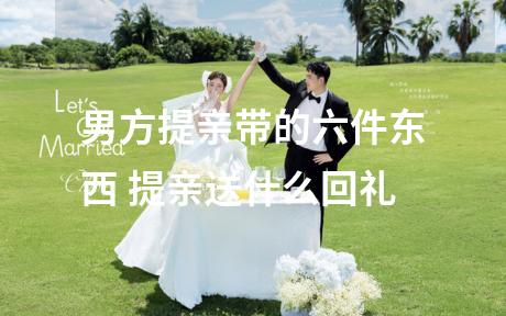 男方提亲带的六件东西 提亲送什么回礼