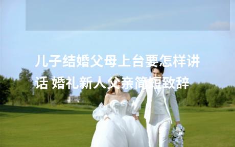 儿子结婚父母上台要怎样讲话 婚礼新人父亲简短致辞
