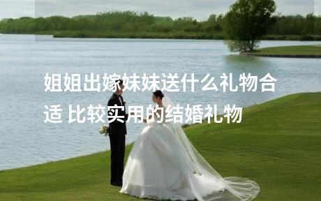 姐姐出嫁妹妹送什么礼物合适 比较实用的结婚礼物