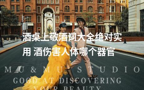 酒桌上敬酒词大全绝对实用 酒伤害人体哪个器官
