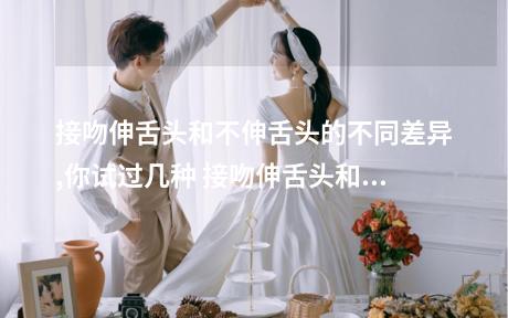 接吻伸舌头和不伸舌头的不同差异,你试过几种 接吻伸舌头和不伸舌头判罚有有哪些区别吗
