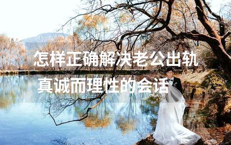 怎样正确解决老公出轨 真诚而理性的会话