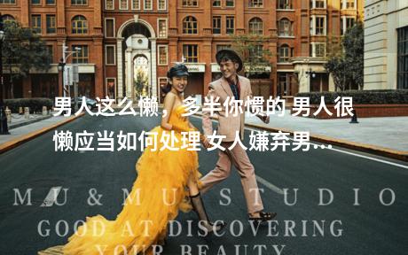 男人这么懒，多半你惯的 男人很懒应当如何处理 女人嫌弃男人家务能力差