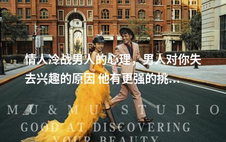 情人冷战男人的心理，男人对你失去兴趣的原因 他有更强的挑选